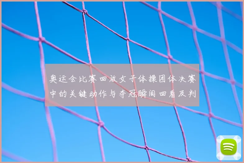 奥运会比赛回放女子体操团体决赛中的关键动作与夺冠瞬间回看及判罚回顾