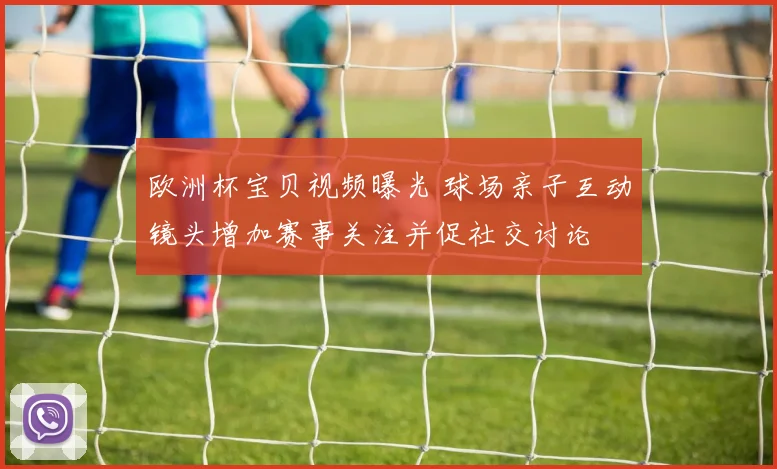 欧洲杯宝贝视频曝光 球场亲子互动镜头增加赛事关注并促社交讨论