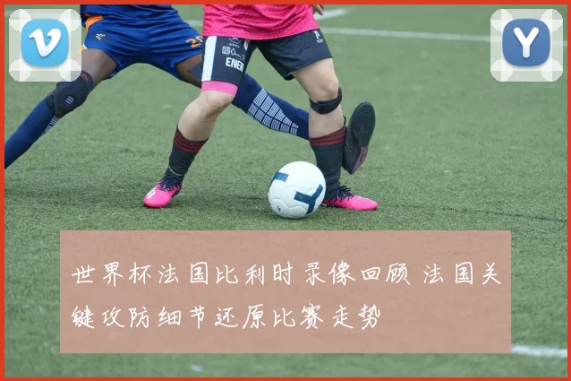 世界杯法国比利时录像回顾 法国关键攻防细节还原比赛走势