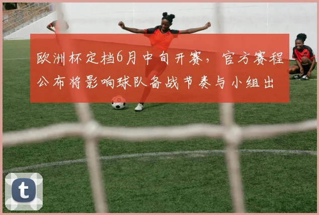 欧洲杯定档6月中旬开赛,官方赛程公布将影响球队备战节奏与小组出线形势