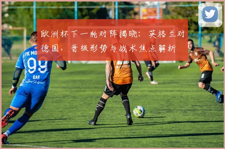 欧洲杯下一轮对阵揭晓:英格兰对德国,晋级形势与战术焦点解析