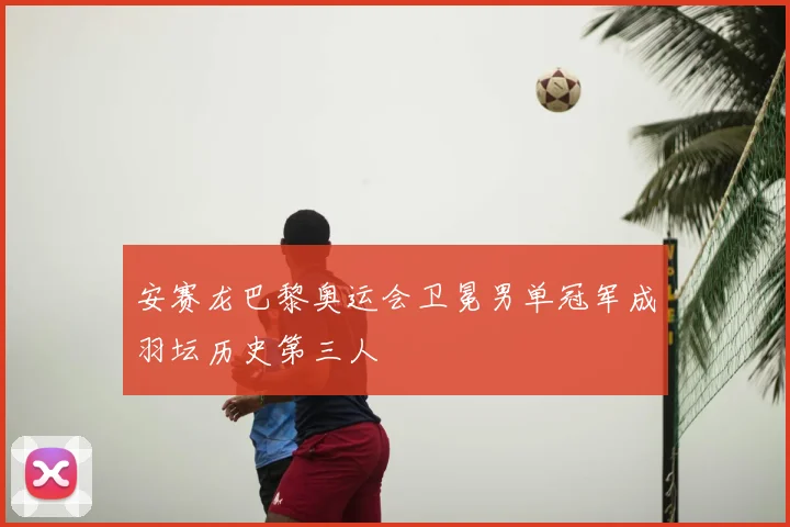 安赛龙巴黎奥运会卫冕男单冠军成羽坛历史第三人