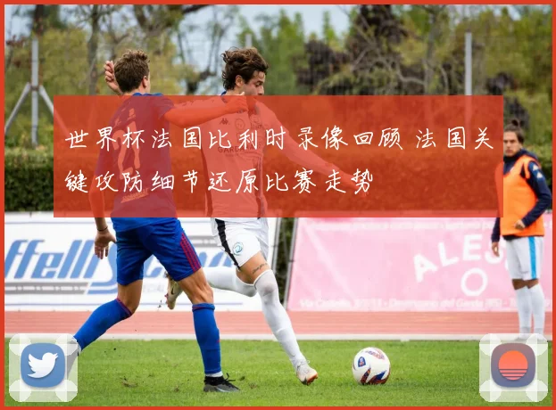 世界杯法国比利时录像回顾 法国关键攻防细节还原比赛走势