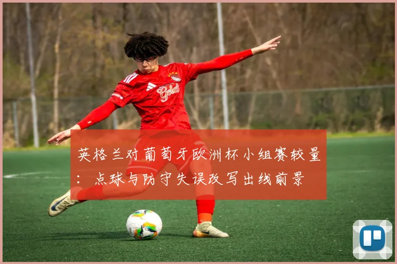英格兰对葡萄牙欧洲杯小组赛较量:点球与防守失误改写出线前景