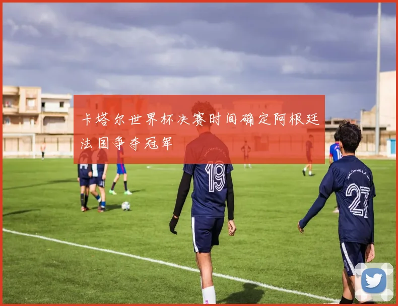 卡塔尔世界杯决赛时间确定阿根廷法国争夺冠军
