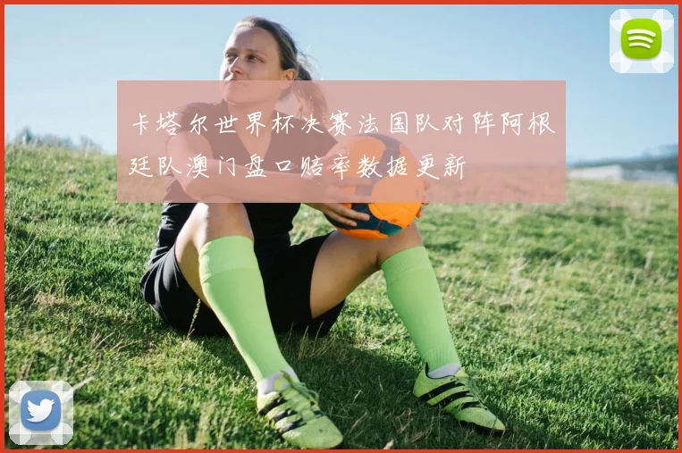 卡塔尔世界杯决赛法国队对阵阿根廷队澳门盘口赔率数据更新