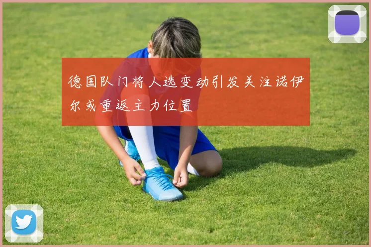 德国队门将人选变动引发关注诺伊尔或重返主力位置