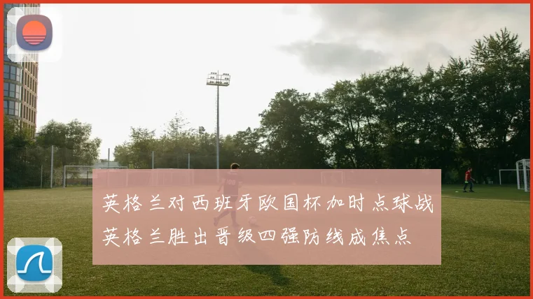 英格兰对西班牙欧国杯加时点球战英格兰胜出晋级四强防线成焦点