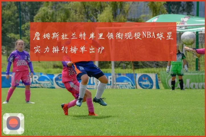 詹姆斯杜兰特库里领衔现役NBA球星实力排行榜单出炉