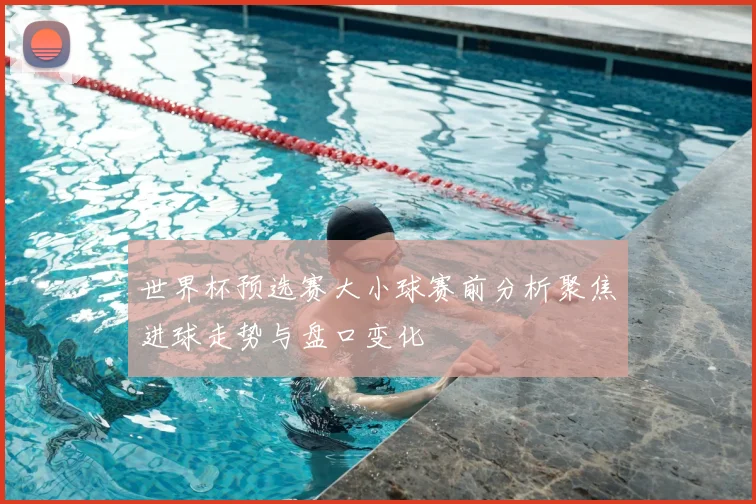 世界杯预选赛大小球赛前分析聚焦进球走势与盘口变化