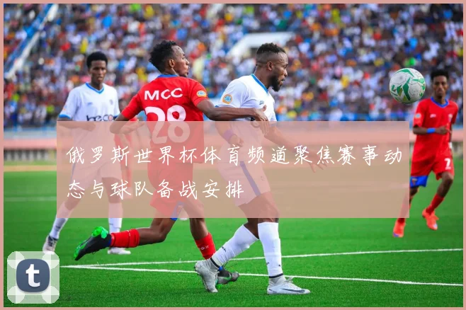 俄罗斯世界杯体育频道聚焦赛事动态与球队备战安排