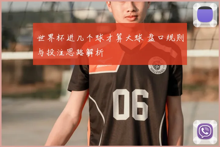 世界杯进几个球才算大球 盘口规则与投注思路解析