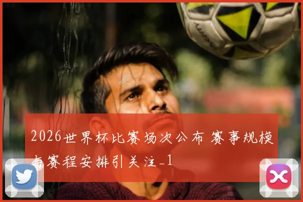 2026世界杯比赛场次公布 赛事规模与赛程安排引关注_1
