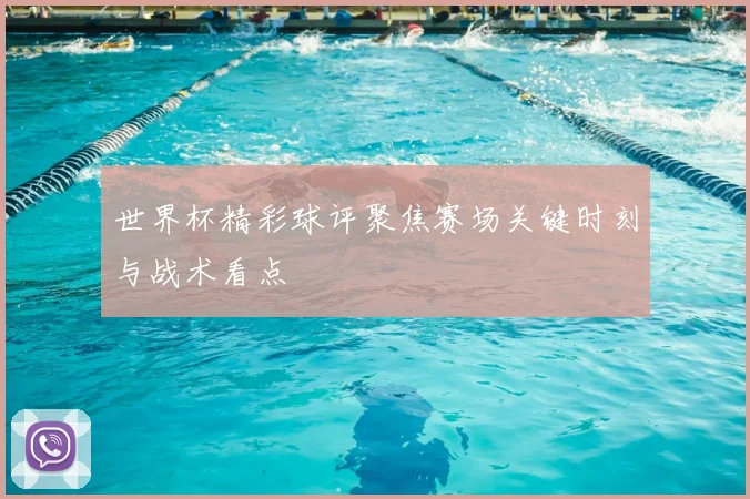 世界杯精彩球评聚焦赛场关键时刻与战术看点