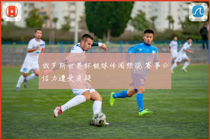 俄罗斯世界杯假球传闻频现 赛事公信力遭受质疑