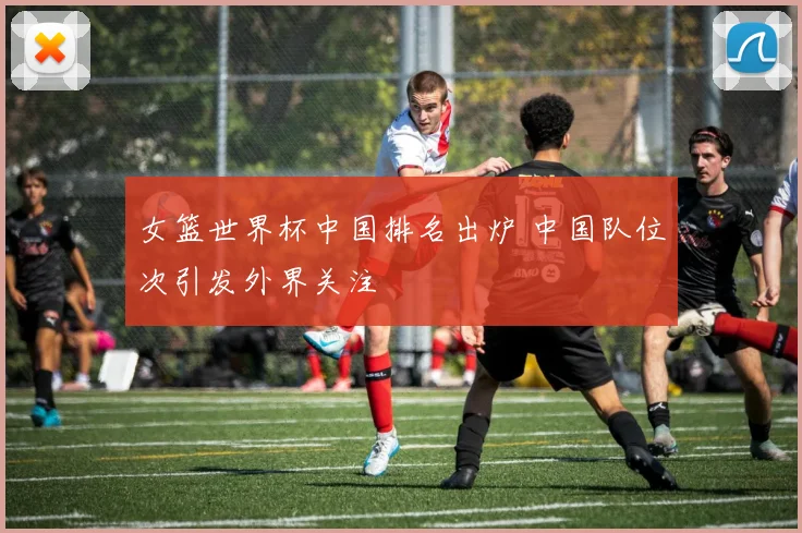 女篮世界杯中国排名出炉 中国队位次引发外界关注
