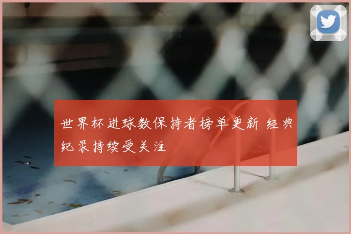 世界杯进球数保持者榜单更新 经典纪录持续受关注