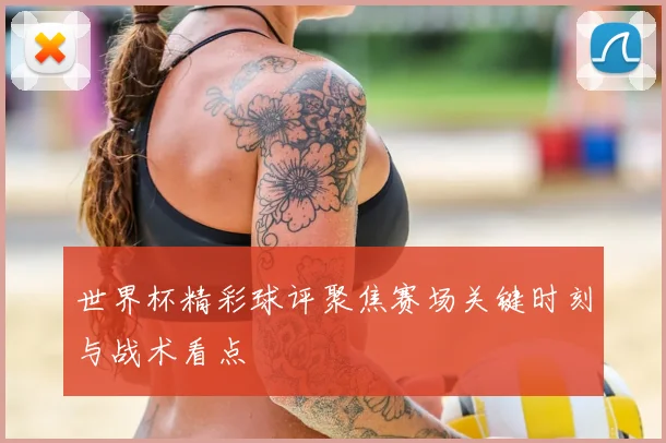 世界杯精彩球评聚焦赛场关键时刻与战术看点