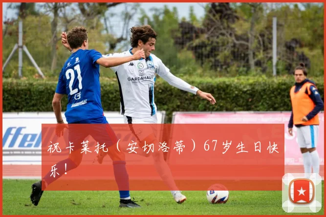 祝卡莱托（安切洛蒂）67岁生日快乐！❤️‍
