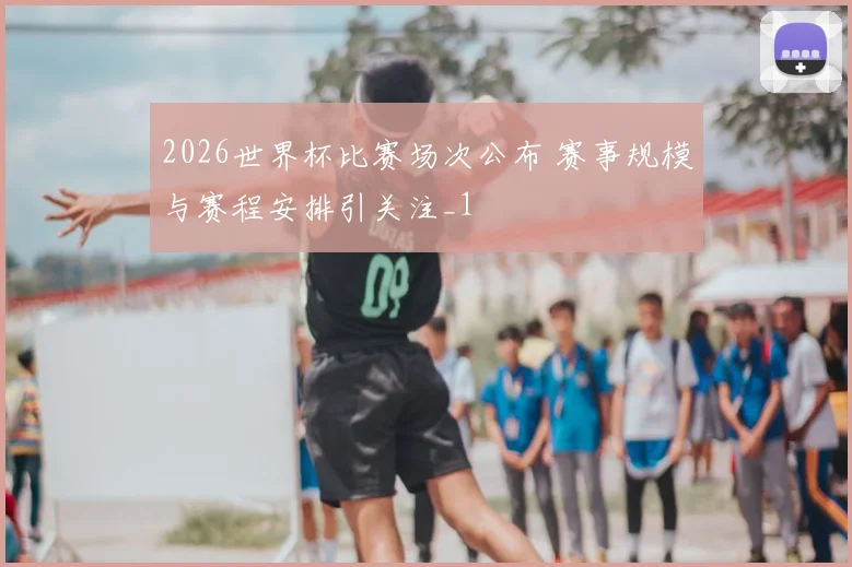 2026世界杯比赛场次公布 赛事规模与赛程安排引关注_1